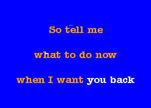 So tell me

what to do now

when I want you back