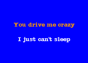 You drive me crazy

I just can't sleep