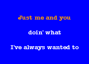 Just me and you

doin' what

IVe always wanted to