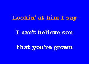 Lookin' at him I say
I cant believe son

that you're grown