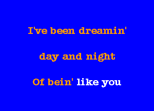 I've been dreamin'

day and night

0f bein' like you