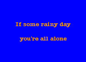 If some rainy day

you're all alone