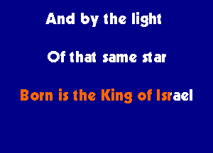 And by the light

Ofthat same star

Born is the King of Israel