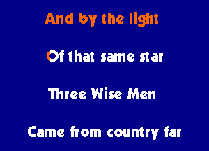 And by the light
Ofthat same star

Three Wise Men

Came from countw far