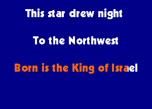 This star drew night

To the Nonhwest

Born is the King of Israel