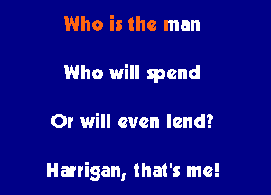 Who is the man

Who will spend

Or will even lend?

Harrigan, that's me!
