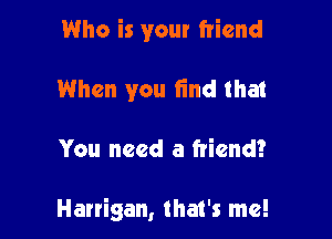 Who is your friend
When you find that

You need a friend?

Harrigan, that's me!