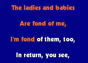 The ladies and babies

Are fond of me,

I'm fond of them, too,

In return, you see,