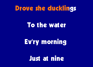 Drove she ducklings

To the water
Eu'rv morning

Just a1 nine