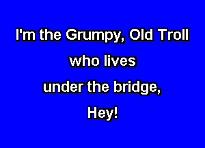 I'm the Grumpy, Old Troll

who lives

under the bridge,

Hey!
