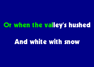 Or when the vallcy's hushed

And while with snow