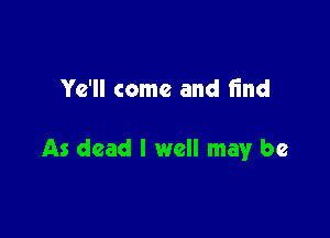 Ye'll come and find

As dead I well may be