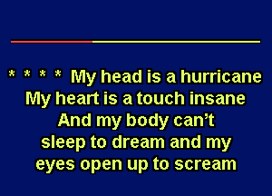 My head is a hurricane
My heart is a touch insane
And my body cam
sleep to dream and my

eyes open up to scream l