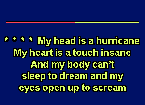 y y y y My head is ahurricane

My heart is a touch insane
And my body canyt
sleep to dream and my
eyes open up to scream