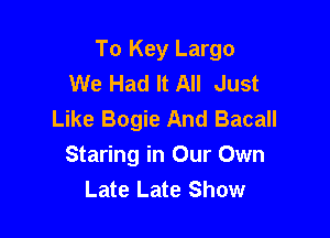 To Key Largo
We Had It All Just
Like Bogie And Bacall

Staring in Our Own
Late Late Show