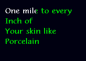 One mile to every
Inch of

Your skin like
Porcelain