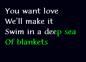 You want love
We'll make it

Swim in a deep sea
Of blankets
