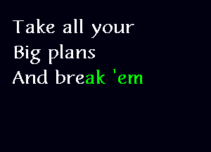 Take all your
Big plans

And break 'em