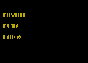 This will he
The day

Thatl die