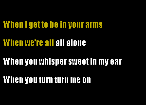 When I 98110 I18 ill U0! arms

When we're all all alone

When U011 l'HIiSllel' SL188! ill 1U 83!

When U011 turn turn me on
