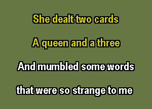 She dealt two cards
A queen and a three

And mumbled some words

that were so strange to me