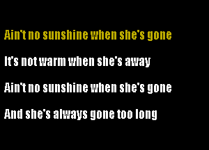 Ain't no sunshine Wllell she's gone
It's not warm when SHE'S away

Qill't n0 sunshine wnen SHE'S gone

Hill! SHE'S always gone IOU long