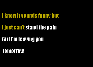 I KIIDW it SDIIIIIIS fllllllll Ill

IillSt can't stand the pain

Gill I'm leaving U0

Tomorrow