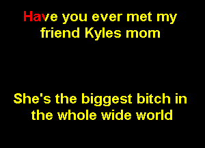 Have you ever met my
friend Kyles morn

She's the biggest bitch in
the whole wide world