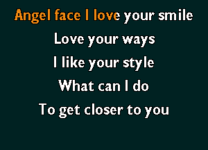 Angel face I love your smile
Love your ways
I like your style
What can I do

To get closer to you