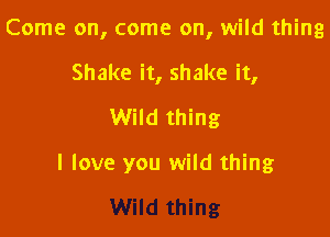 Come on, come on, wild thing

Shake it, shake it,
Wild thing

I love you wild thing