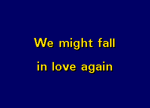 We might fall

in love again
