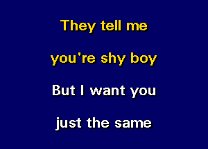 They tell me

you're shy boy

But I want you

just the same