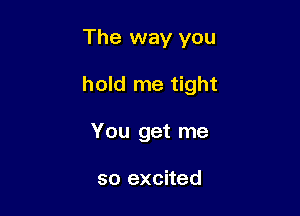 The way you

hold me tight

You get me

so excited