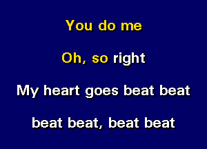 You do me

Oh, so right

My heart goes beat beat

beat beat, beat beat