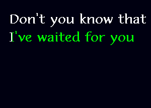 Don't you know that
I've waited for you