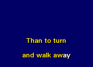 Than to turn

and walk away