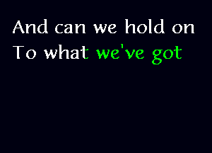 And can we hold on
To what we've got