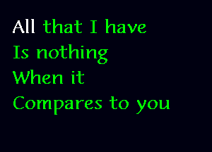 All that I have
15 nothing

When it
Compares to you