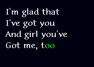 I'm glad that
I've got you

And girl you've
Got me, too