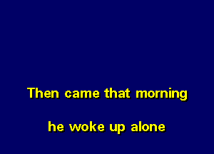 Then came that morning

he woke up alone