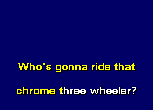 Who's gonna ride that

chrome three wheeler?