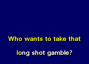 Who wants to take that

long shot gamble?