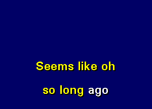 Seems like oh

so long ago