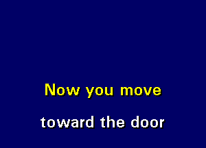 Now you move

toward the door