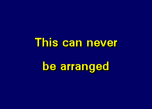 This can never

be arranged