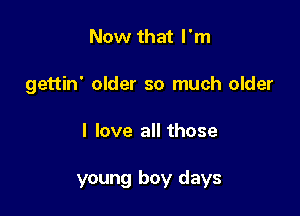 Now that I'm
gettin' older so much older

I love all those

young boy days