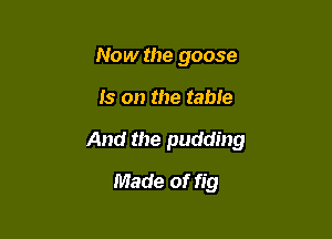 Now the goose

Is on the table

And the pudding

Made of fig