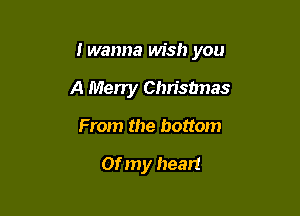 I wanna wish you

A Merry Chrisbnas
From the bottom

or my heart