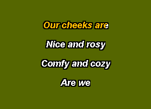 Our cheeks are

Nice and rosy

Comfy and cozy

Are we