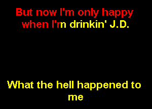 But now I'm only happy
when I'm drinkin' J.D.

What the hell happened to
me